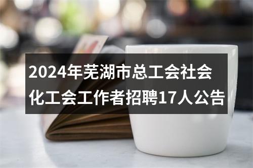 2024年芜湖市总工会社会化工会工作者招聘17人公告 图片
