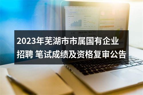 2023年芜湖市市属国有企业招聘 笔试成绩及资格复审公告 图片