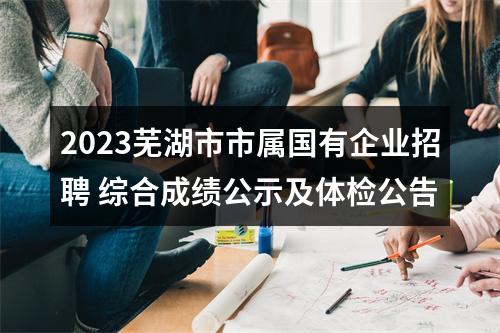 2023芜湖市市属国有企业招聘 综合成绩公示及体检公告 图片