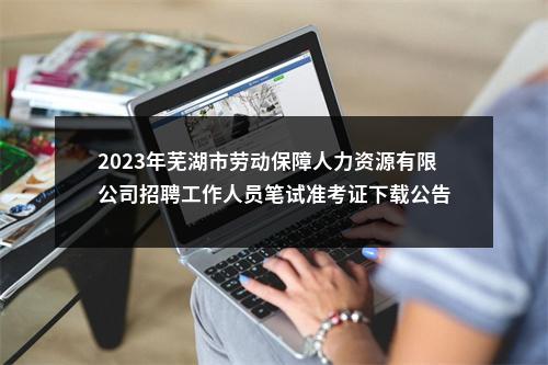 2023年芜湖市劳动保障人力资源有限公司招聘工作人员笔试准考证下载公告 图片