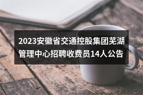 2023安徽省交通控股集团芜湖管理中心招聘收费员14人公告 图片