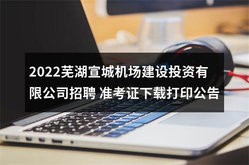 2022芜湖宣城机场建设投资有限公司招聘 准考证下载打印公告 图片