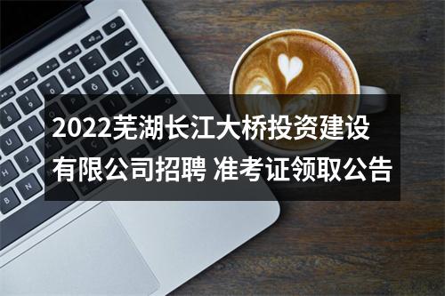 2022芜湖长江大桥投资建设有限公司招聘 准考证领取公告 图片