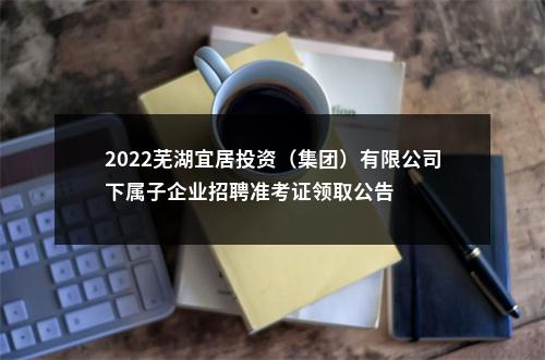 2022芜湖宜居投资（集团）有限公司下属子企业招聘准考证领取公告 图片