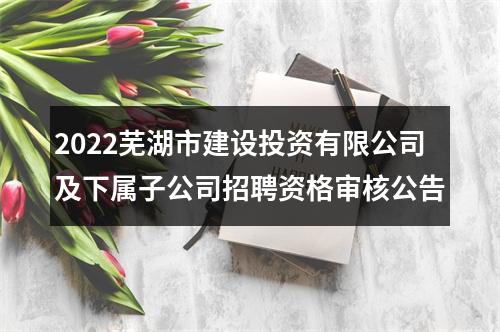 2022芜湖市建设投资有限公司及下属子公司招聘资格审核公告 图片