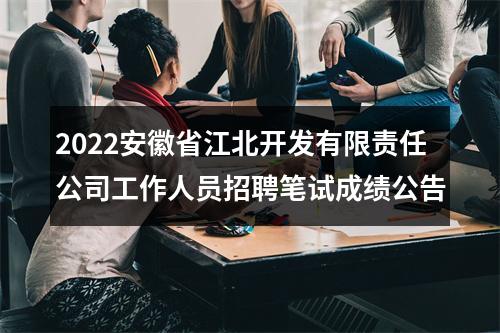 2022安徽省江北开发有限责任公司工作人员招聘笔试成绩公告 图片