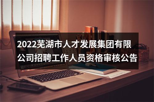 2022芜湖市人才发展集团有限公司招聘工作人员资格审核公告 图片